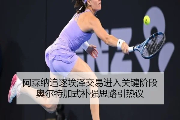 阿森纳追逐埃泽交易进入关键阶段 奥尔特加式补强思路引热议